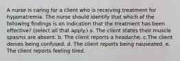 A nurse is caring for a client who is receiving treatment for hyponatremia. The nurse should identify that which of the following findings is an indication that the treatment has been effective? (select all that apply.) a. The client states their muscle spasms are absent. b. The client reports a headache. c.The client denies being confused. d. The client reports being nauseated. e. The client reports feeling tired.