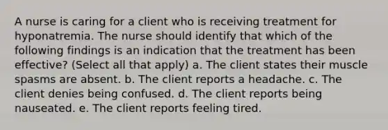 A nurse is caring for a client who is receiving treatment for hyponatremia. The nurse should identify that which of the following findings is an indication that the treatment has been effective? (Select all that apply) a. The client states their muscle spasms are absent. b. The client reports a headache. c. The client denies being confused. d. The client reports being nauseated. e. The client reports feeling tired.