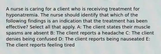 A nurse is caring for a client who is receiving treatment for hyponatremia. The nurse should identify that which of the following findings is an indication that the treatment has been effective? Select all that apply. A: The client states their muscle spasms are absent B: The client reports a headache C: The client denies being confused D: The client reports being nauseated E: The client reports feeling tired