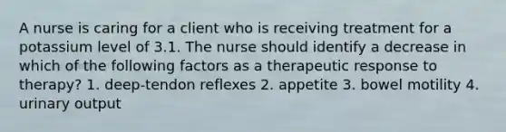 A nurse is caring for a client who is receiving treatment for a potassium level of 3.1. The nurse should identify a decrease in which of the following factors as a therapeutic response to therapy? 1. deep-tendon reflexes 2. appetite 3. bowel motility 4. urinary output