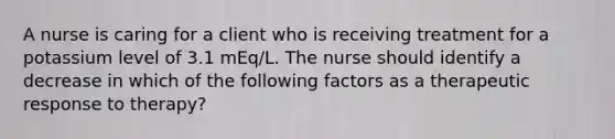 A nurse is caring for a client who is receiving treatment for a potassium level of 3.1 mEq/L. The nurse should identify a decrease in which of the following factors as a therapeutic response to therapy?