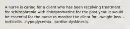 A nurse is caring for a client who has been receiving treatment for schizophrenia with chlorpromazine for the past year. It would be essential for the nurse to monitor the client for: -weight loss. -torticollis. -hypoglycemia. -tardive dyskinesia.