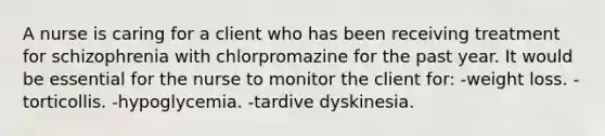 A nurse is caring for a client who has been receiving treatment for schizophrenia with chlorpromazine for the past year. It would be essential for the nurse to monitor the client for: -weight loss. -torticollis. -hypoglycemia. -tardive dyskinesia.