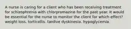 A nurse is caring for a client who has been receiving treatment for schizophrenia with chlorpromazine for the past year. It would be essential for the nurse to monitor the client for which effect? weight loss. torticollis. tardive dyskinesia. hypoglycemia.