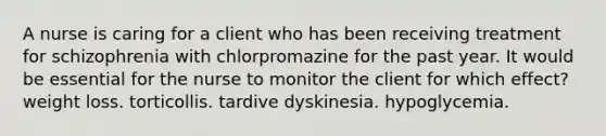 A nurse is caring for a client who has been receiving treatment for schizophrenia with chlorpromazine for the past year. It would be essential for the nurse to monitor the client for which effect? weight loss. torticollis. tardive dyskinesia. hypoglycemia.