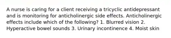 A nurse is caring for a client receiving a tricyclic antidepressant and is monitoring for anticholinergic side effects. Anticholinergic effects include which of the following? 1. Blurred vision 2. Hyperactive bowel sounds 3. Urinary incontinence 4. Moist skin