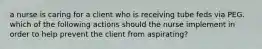 a nurse is caring for a client who is receiving tube feds via PEG. which of the following actions should the nurse implement in order to help prevent the client from aspirating?