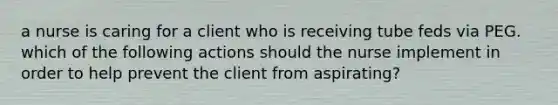 a nurse is caring for a client who is receiving tube feds via PEG. which of the following actions should the nurse implement in order to help prevent the client from aspirating?