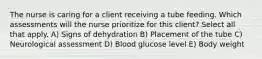 The nurse is caring for a client receiving a tube feeding. Which assessments will the nurse prioritize for this client? Select all that apply. A) Signs of dehydration B) Placement of the tube C) Neurological assessment D) Blood glucose level E) Body weight