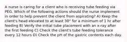 A nurse is caring for a client who is receiving tube feeding via PEG. Which of the following actions should the nurse implement in order to help prevent the client from aspirating? A) Keep the client's head elevated to at least 30° for a minimum of 1 hr after feeding B) Verify the initial tube placement with an x-ray after the first feeding C) Check the client's tube feeding tolerance every 12 hours D) Check the pH of the gastric contents each day.