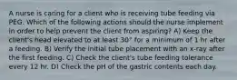 A nurse is caring for a client who is receiving tube feeding via PEG. Which of the following actions should the nurse implement in order to help prevent the client from aspiring? A) Keep the client's head elevated to at least 30° for a minimum of 1 hr after a feeding. B) Verify the initial tube placement with an x-ray after the first feeding. C) Check the client's tube feeding tolerance every 12 hr. D) Check the pH of the gastric contents each day.