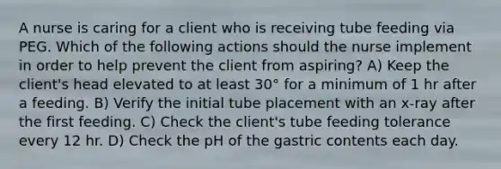 A nurse is caring for a client who is receiving tube feeding via PEG. Which of the following actions should the nurse implement in order to help prevent the client from aspiring? A) Keep the client's head elevated to at least 30° for a minimum of 1 hr after a feeding. B) Verify the initial tube placement with an x-ray after the first feeding. C) Check the client's tube feeding tolerance every 12 hr. D) Check the pH of the gastric contents each day.