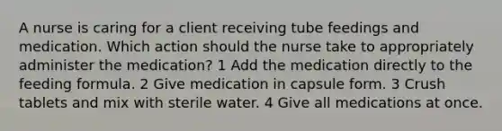 A nurse is caring for a client receiving tube feedings and medication. Which action should the nurse take to appropriately administer the medication? 1 Add the medication directly to the feeding formula. 2 Give medication in capsule form. 3 Crush tablets and mix with sterile water. 4 Give all medications at once.