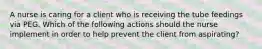 A nurse is caring for a client who is receiving the tube feedings via PEG. Which of the following actions should the nurse implement in order to help prevent the client from aspirating?