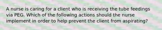 A nurse is caring for a client who is receiving the tube feedings via PEG. Which of the following actions should the nurse implement in order to help prevent the client from aspirating?