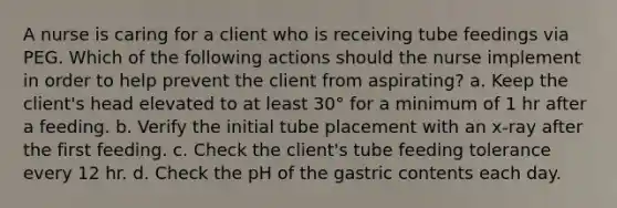 A nurse is caring for a client who is receiving tube feedings via PEG. Which of the following actions should the nurse implement in order to help prevent the client from aspirating? a. Keep the client's head elevated to at least 30° for a minimum of 1 hr after a feeding. b. Verify the initial tube placement with an x-ray after the first feeding. c. Check the client's tube feeding tolerance every 12 hr. d. Check the pH of the gastric contents each day.