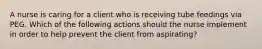 A nurse is caring for a client who is receiving tube feedings via PEG. Which of the following actions should the nurse implement in order to help prevent the client from aspirating?