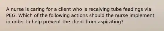 A nurse is caring for a client who is receiving tube feedings via PEG. Which of the following actions should the nurse implement in order to help prevent the client from aspirating?