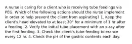 A nurse is caring for a client who is receiving tube feedings via PEG. Which of the following actions should the nurse implement in order to help prevent the client from aspirating? 1. Keep the client's head elevated to at least 30° for a minimum of 1 hr after a feeding. 2. Verify the initial tube placement with an x-ray after the first feeding. 3. Check the client's tube feeding tolerance every 12 hr. 4. Check the pH of the gastric contents each day.