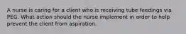 A nurse is caring for a client who is receiving tube feedings via PEG. What action should the nurse implement in order to help prevent the client from aspiration.