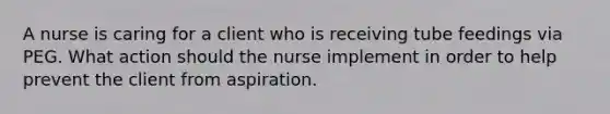 A nurse is caring for a client who is receiving tube feedings via PEG. What action should the nurse implement in order to help prevent the client from aspiration.