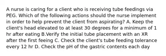 A nurse is caring for a client who is receiving tube feedings via PEG. Which of the following actions should the nurse implement in order to help prevent the client from aspirating? A. Keep the client's head elevated to at least 30 degrees for a minimum of 1 hr after eating B.Verify the initial tube placement with an XR after the first feeing C. Check the client's tube feeding tolerance every 12 hr D. Check the pH of the gastric contents each day