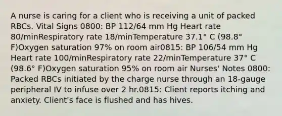 A nurse is caring for a client who is receiving a unit of packed RBCs. Vital Signs 0800: BP 112/64 mm Hg Heart rate 80/minRespiratory rate 18/minTemperature 37.1° C (98.8° F)Oxygen saturation 97% on room air0815: BP 106/54 mm Hg Heart rate 100/minRespiratory rate 22/minTemperature 37° C (98.6° F)Oxygen saturation 95% on room air Nurses' Notes 0800: Packed RBCs initiated by the charge nurse through an 18-gauge peripheral IV to infuse over 2 hr.0815: Client reports itching and anxiety. Client's face is flushed and has hives.