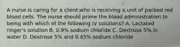 A nurse is caring for a client who is receiving a unit of packed red blood cells. The nurse should prime the blood administration to being with which of the following IV solutions? A. Lactated ringer's solution B. 0.9% sodium chloride C. Dextrose 5% in water D. Dextrose 5% and 0.45% sodium chloride