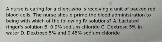 A nurse is caring for a client who is receiving a unit of packed red blood cells. The nurse should prime the blood administration to being with which of the following IV solutions? A. Lactated ringer's solution B. 0.9% sodium chloride C. Dextrose 5% in water D. Dextrose 5% and 0.45% sodium chloride