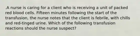 .A nurse is caring for a client who is receiving a unit of packed red blood cells. Fifteen minutes following the start of the transfusion, the nurse notes that the client is febrile, with chills and red-tinged urine. Which of the following transfusion reactions should the nurse suspect?