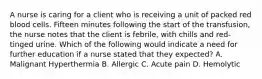 A nurse is caring for a client who is receiving a unit of packed red blood cells. Fifteen minutes following the start of the transfusion, the nurse notes that the client is febrile, with chills and red-tinged urine. Which of the following would indicate a need for further education if a nurse stated that they expected? A. Malignant Hyperthermia B. Allergic C. Acute pain D. Hemolytic