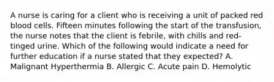 A nurse is caring for a client who is receiving a unit of packed red blood cells. Fifteen minutes following the start of the transfusion, the nurse notes that the client is febrile, with chills and red-tinged urine. Which of the following would indicate a need for further education if a nurse stated that they expected? A. Malignant Hyperthermia B. Allergic C. Acute pain D. Hemolytic