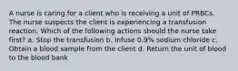 A nurse is caring for a client who is receiving a unit of PRBCs. The nurse suspects the client is experiencing a transfusion reaction. Which of the following actions should the nurse take first? a. Stop the transfusion b. Infuse 0.9% sodium chloride c. Obtain a blood sample from the client d. Return the unit of blood to the blood bank