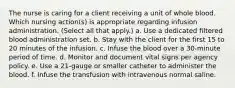 The nurse is caring for a client receiving a unit of whole blood. Which nursing action(s) is appropriate regarding infusion administration. (Select all that apply.) a. Use a dedicated filtered blood administration set. b. Stay with the client for the first 15 to 20 minutes of the infusion. c. Infuse the blood over a 30-minute period of time. d. Monitor and document vital signs per agency policy. e. Use a 21-gauge or smaller catheter to administer the blood. f. Infuse the transfusion with intravenous normal saline.