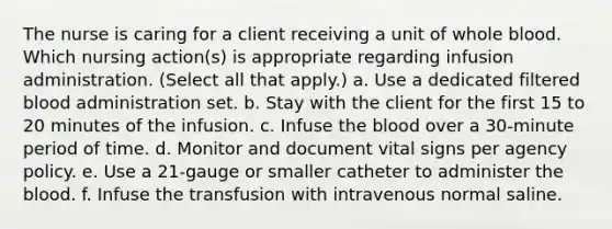 The nurse is caring for a client receiving a unit of whole blood. Which nursing action(s) is appropriate regarding infusion administration. (Select all that apply.) a. Use a dedicated filtered blood administration set. b. Stay with the client for the first 15 to 20 minutes of the infusion. c. Infuse the blood over a 30-minute period of time. d. Monitor and document vital signs per agency policy. e. Use a 21-gauge or smaller catheter to administer the blood. f. Infuse the transfusion with intravenous normal saline.