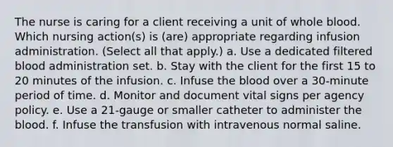 The nurse is caring for a client receiving a unit of whole blood. Which nursing action(s) is (are) appropriate regarding infusion administration. (Select all that apply.) a. Use a dedicated filtered blood administration set. b. Stay with the client for the first 15 to 20 minutes of the infusion. c. Infuse the blood over a 30-minute period of time. d. Monitor and document vital signs per agency policy. e. Use a 21-gauge or smaller catheter to administer the blood. f. Infuse the transfusion with intravenous normal saline.