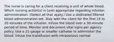 The nurse is caring for a client receiving a unit of whole blood. Which nursing action(s) is (are) appropriate regarding infusion administration. (Select all that apply.) Use a dedicated filtered blood administration set. Stay with the client for the first 15 to 20 minutes of the infusion. Infuse the blood over a 30-minute period of time. Monitor and document vital signs per agency policy. Use a 21-gauge or smaller catheter to administer the blood. Infuse the transfusion with intravenous normal