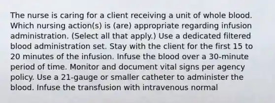 The nurse is caring for a client receiving a unit of whole blood. Which nursing action(s) is (are) appropriate regarding infusion administration. (Select all that apply.) Use a dedicated filtered blood administration set. Stay with the client for the first 15 to 20 minutes of the infusion. Infuse the blood over a 30-minute period of time. Monitor and document vital signs per agency policy. Use a 21-gauge or smaller catheter to administer the blood. Infuse the transfusion with intravenous normal