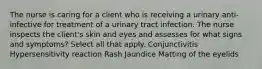 The nurse is caring for a client who is receiving a urinary anti-infective for treatment of a urinary tract infection. The nurse inspects the client's skin and eyes and assesses for what signs and symptoms? Select all that apply. Conjunctivitis Hypersensitivity reaction Rash Jaundice Matting of the eyelids