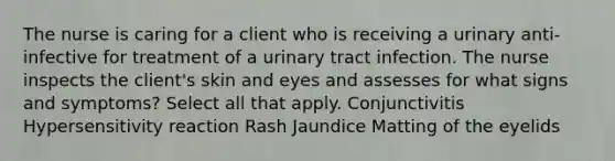 The nurse is caring for a client who is receiving a urinary anti-infective for treatment of a urinary tract infection. The nurse inspects the client's skin and eyes and assesses for what signs and symptoms? Select all that apply. Conjunctivitis Hypersensitivity reaction Rash Jaundice Matting of the eyelids