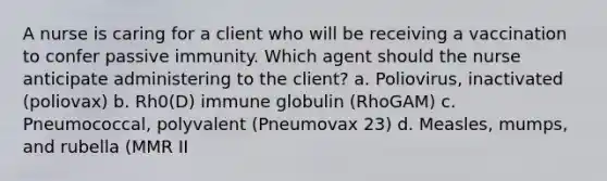 A nurse is caring for a client who will be receiving a vaccination to confer passive immunity. Which agent should the nurse anticipate administering to the client? a. Poliovirus, inactivated (poliovax) b. Rh0(D) immune globulin (RhoGAM) c. Pneumococcal, polyvalent (Pneumovax 23) d. Measles, mumps, and rubella (MMR II