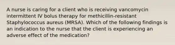 A nurse is caring for a client who is receiving vancomycin intermittent IV bolus therapy for methicillin-resistant Staphylococcus aureus (MRSA). Which of the following findings is an indication to the nurse that the client is experiencing an adverse effect of the medication?