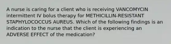 A nurse is caring for a client who is receiving VANCOMYCIN intermittent IV bolus therapy for METHICILLIN-RESISTANT STAPHYLOCOCCUS AUREUS. Which of the following findings is an indication to the nurse that the client is experiencing an ADVERSE EFFECT of the medication?