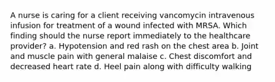 A nurse is caring for a client receiving vancomycin intravenous infusion for treatment of a wound infected with MRSA. Which finding should the nurse report immediately to the healthcare provider? a. Hypotension and red rash on the chest area b. Joint and muscle pain with general malaise c. Chest discomfort and decreased heart rate d. Heel pain along with difficulty walking