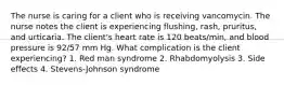 The nurse is caring for a client who is receiving vancomycin. The nurse notes the client is experiencing flushing, rash, pruritus, and urticaria. The client's heart rate is 120 beats/min, and blood pressure is 92/57 mm Hg. What complication is the client experiencing? 1. Red man syndrome 2. Rhabdomyolysis 3. Side effects 4. Stevens-Johnson syndrome