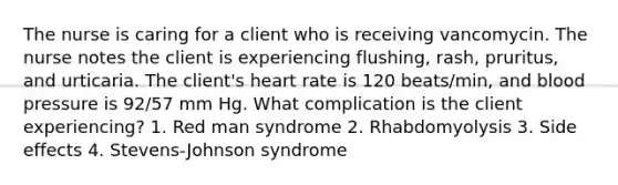 The nurse is caring for a client who is receiving vancomycin. The nurse notes the client is experiencing flushing, rash, pruritus, and urticaria. The client's heart rate is 120 beats/min, and blood pressure is 92/57 mm Hg. What complication is the client experiencing? 1. Red man syndrome 2. Rhabdomyolysis 3. Side effects 4. Stevens-Johnson syndrome