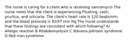 The nurse is caring for a client who is receiving vancomycin The nurse notes that the client is experiencing Flushing, cash, pruritus, and urticaria. The client's heart rate is 120 beats/min, and the blood pressure is 92/57 mm Hg The nurse understands that these findings are consistent with which following? A) Allergic reaction B Rhabdomyolysis C Stevens-Johnson syndrome D Red man syndrome