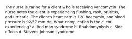 The nurse is caring for a client who is receiving vancomycin. The nurse notes the client is experiencing flushing, rash, pruritus, and urticaria. The client's heart rate is 120 beats/min, and blood pressure is 92/57 mm Hg. What complication is the client experiencing? a. Red man syndrome b. Rhabdomyolysis c. Side effects d. Stevens-Johnson syndrome