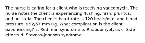 The nurse is caring for a client who is receiving vancomycin. The nurse notes the client is experiencing flushing, rash, pruritus, and urticaria. The client's heart rate is 120 beats/min, and blood pressure is 92/57 mm Hg. What complication is the client experiencing? a. Red man syndrome b. Rhabdomyolysis c. Side effects d. Stevens-Johnson syndrome