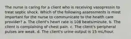 The nurse is caring for a client who is receiving vasopressin to treat septic shock. Which of the following assessments is most important for the nurse to communicate to the health care provider? a. The client's heart rate is 108 beats/minute. b. The client is complaining of chest pain. c. The client's peripheral pulses are weak. d. The client's urine output is 15 mL/hour.